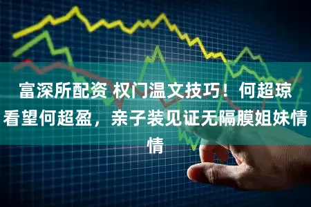 富深所配资 权门温文技巧！何超琼看望何超盈，亲子装见证无隔膜姐妹情