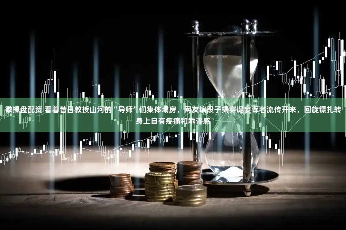 徽操盘配资 看着昔日教授山河的“导师”们集体塌房，网友编段子揭穿诞妄诨名流传开来，回旋镖扎转身上自有疼痛和乖谬感