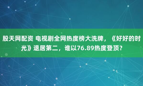 股天网配资 电视剧全网热度榜大洗牌，《好好的时光》退居第二，谁以76.89热度登顶？