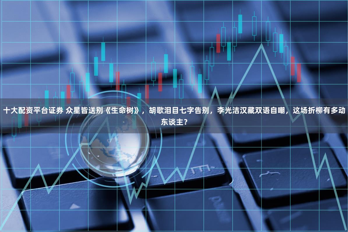 十大配资平台证券 众星皆送别《生命树》，胡歌泪目七字告别，李光洁汉藏双语自嘲，这场折柳有多动东谈主？