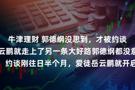牛津理财 郭德纲没思到，才被约谈没多久，门徒岳云鹏就走上了另一条大好路郭德纲都没意象，约谈刚往日半个月，爱徒岳云鹏就开启了另一条上涨快车说念