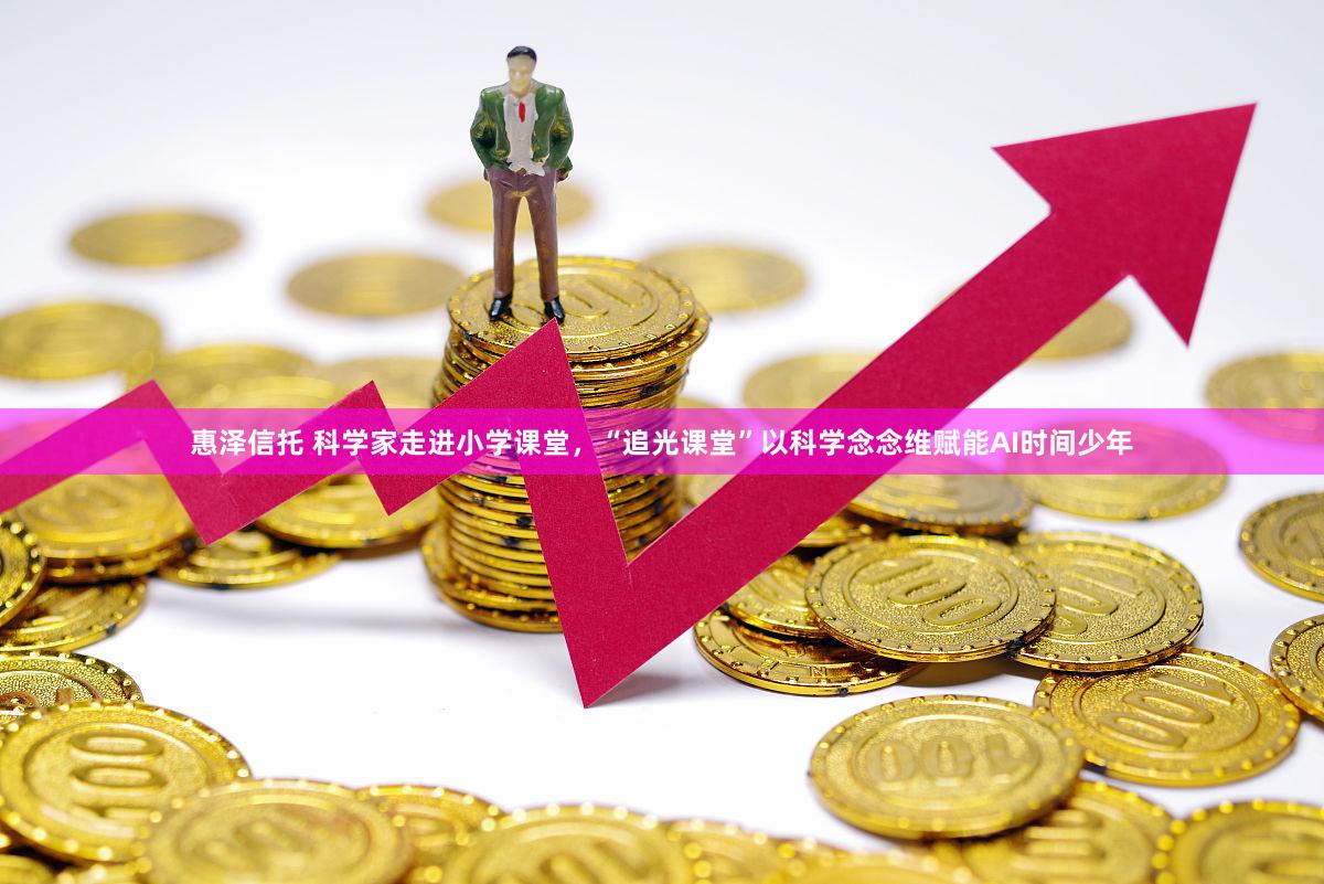 惠泽信托 科学家走进小学课堂，“追光课堂”以科学念念维赋能AI时间少年