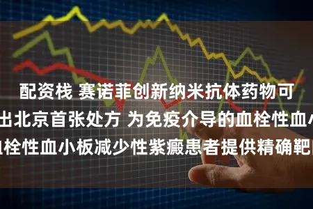 配资栈 赛诺菲创新纳米抗体药物可倍力®落地，开出北京首张处方 为免疫介导的血栓性血小板减少性紫癜患者提供精确靶向休养新选定