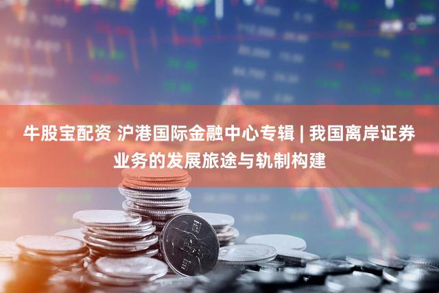 牛股宝配资 沪港国际金融中心专辑 | 我国离岸证券业务的发展旅途与轨制构建