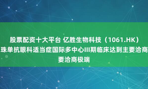 股票配资十大平台 亿胜生物科技（1061.HK）贝伐珠单抗眼科适当症国际多中心III期临床达到主要洽商极端