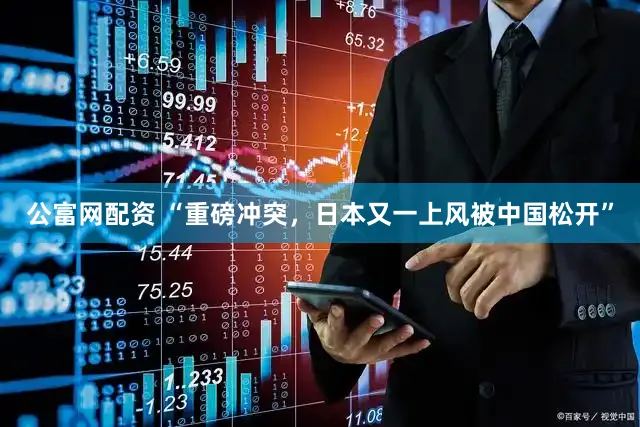 公富网配资 “重磅冲突，日本又一上风被中国松开”